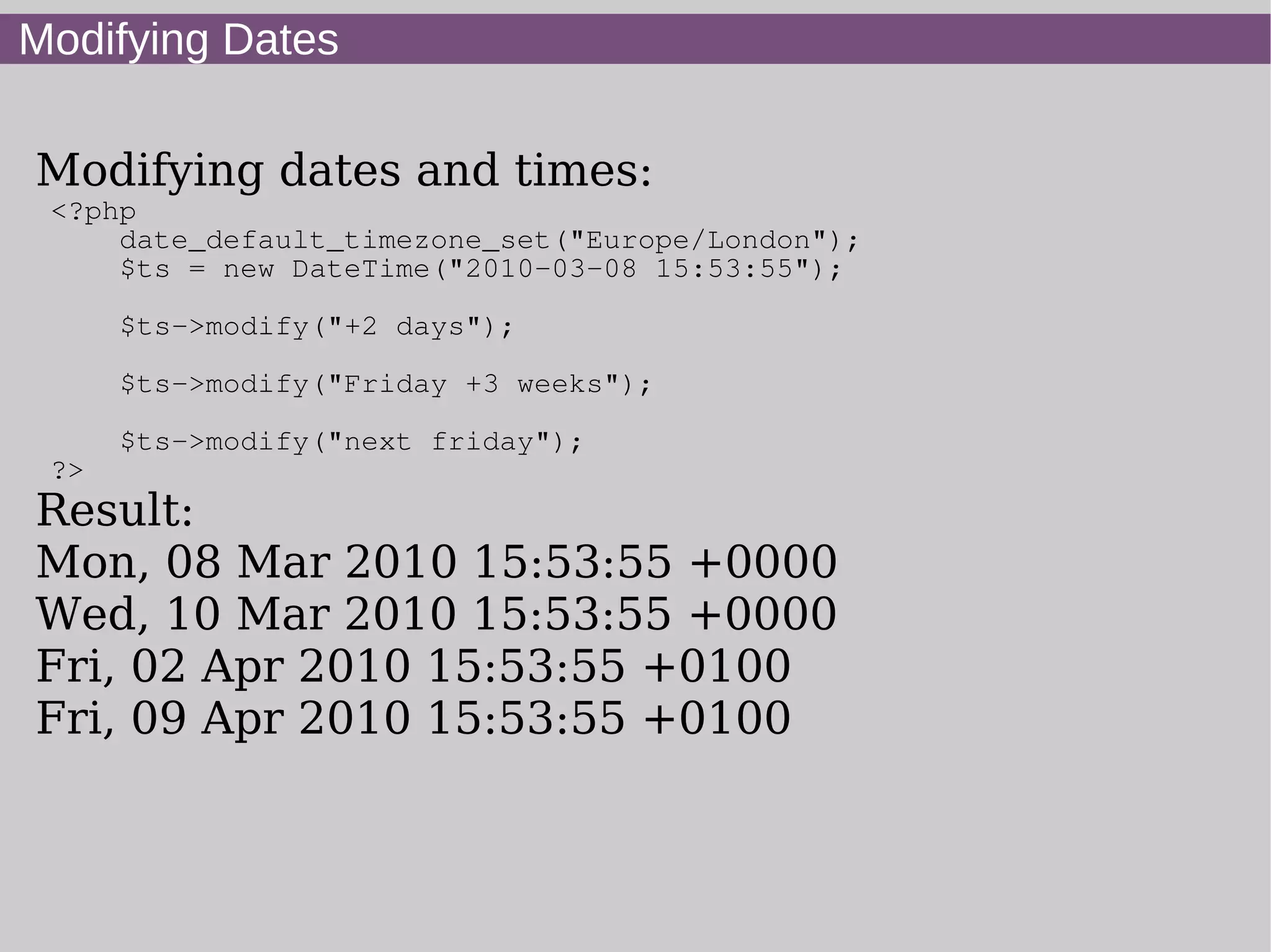 Modifying Dates
Modifying dates and times:
<?php
date_default_timezone_set("Europe/London");
$ts = new DateTime("2010-03-08 15:53:55");
$ts->modify("+2 days");
$ts->modify("Friday +3 weeks");
$ts->modify("next friday");
?>
Result:
Mon, 08 Mar 2010 15:53:55 +0000
Wed, 10 Mar 2010 15:53:55 +0000
Fri, 02 Apr 2010 15:53:55 +0100
Fri, 09 Apr 2010 15:53:55 +0100
 