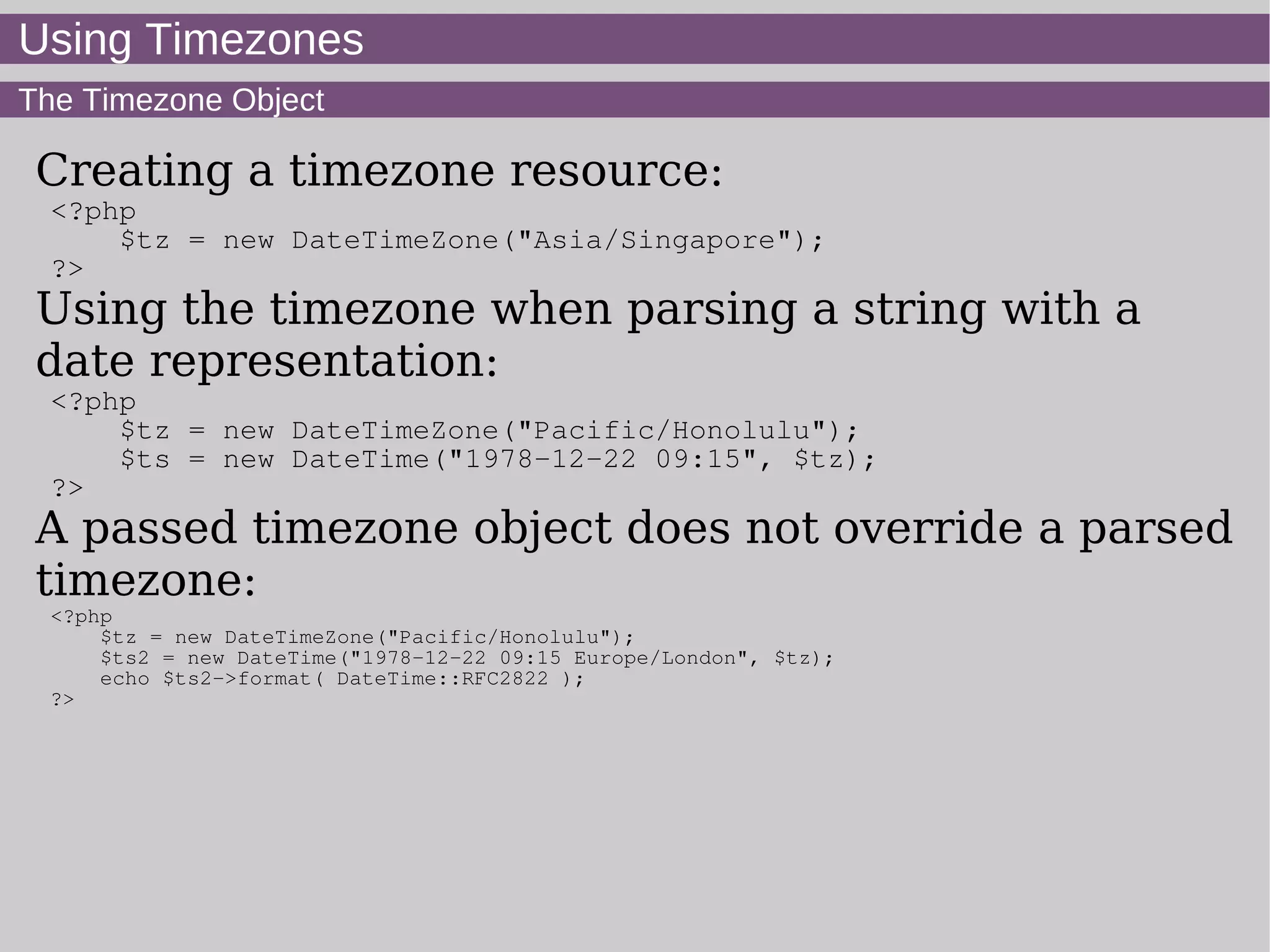 Using Timezones
The Timezone Object
Creating a timezone resource:
<?php
$tz = new DateTimeZone("Asia/Singapore");
?>
Using the timezone when parsing a string with a
date representation:
<?php
$tz = new DateTimeZone("Pacific/Honolulu");
$ts = new DateTime("1978-12-22 09:15", $tz);
?>
A passed timezone object does not override a parsed
timezone:
<?php
$tz = new DateTimeZone("Pacific/Honolulu");
$ts2 = new DateTime("1978-12-22 09:15 Europe/London", $tz);
echo $ts2->format( DateTime::RFC2822 );
?>
 