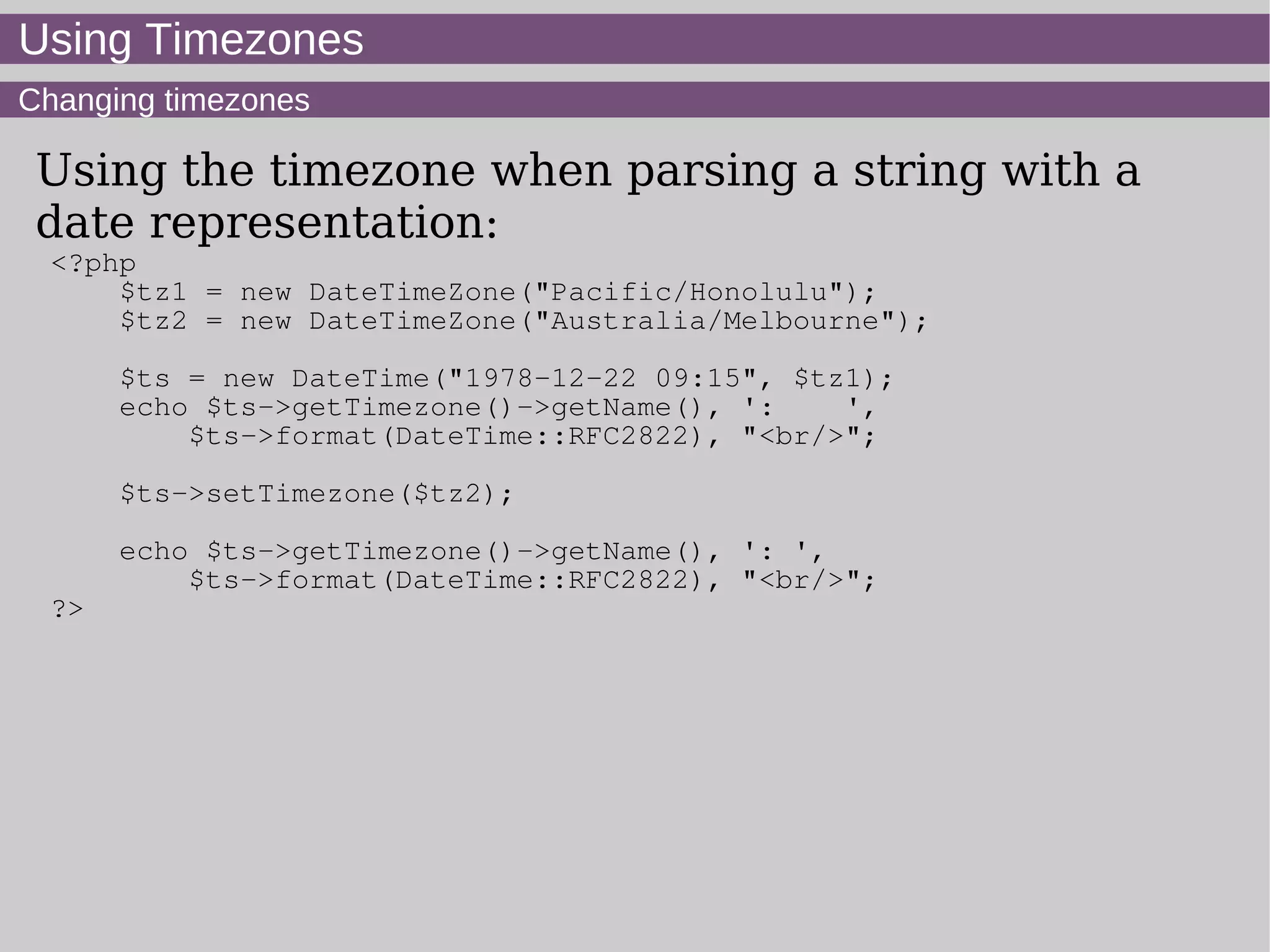 Using Timezones
Changing timezones
Using the timezone when parsing a string with a
date representation:
<?php
$tz1 = new DateTimeZone("Pacific/Honolulu");
$tz2 = new DateTimeZone("Australia/Melbourne");
$ts = new DateTime("1978-12-22 09:15", $tz1);
echo $ts->getTimezone()->getName(), ': ',
$ts->format(DateTime::RFC2822), "<br/>";
$ts->setTimezone($tz2);
echo $ts->getTimezone()->getName(), ': ',
$ts->format(DateTime::RFC2822), "<br/>";
?>
 