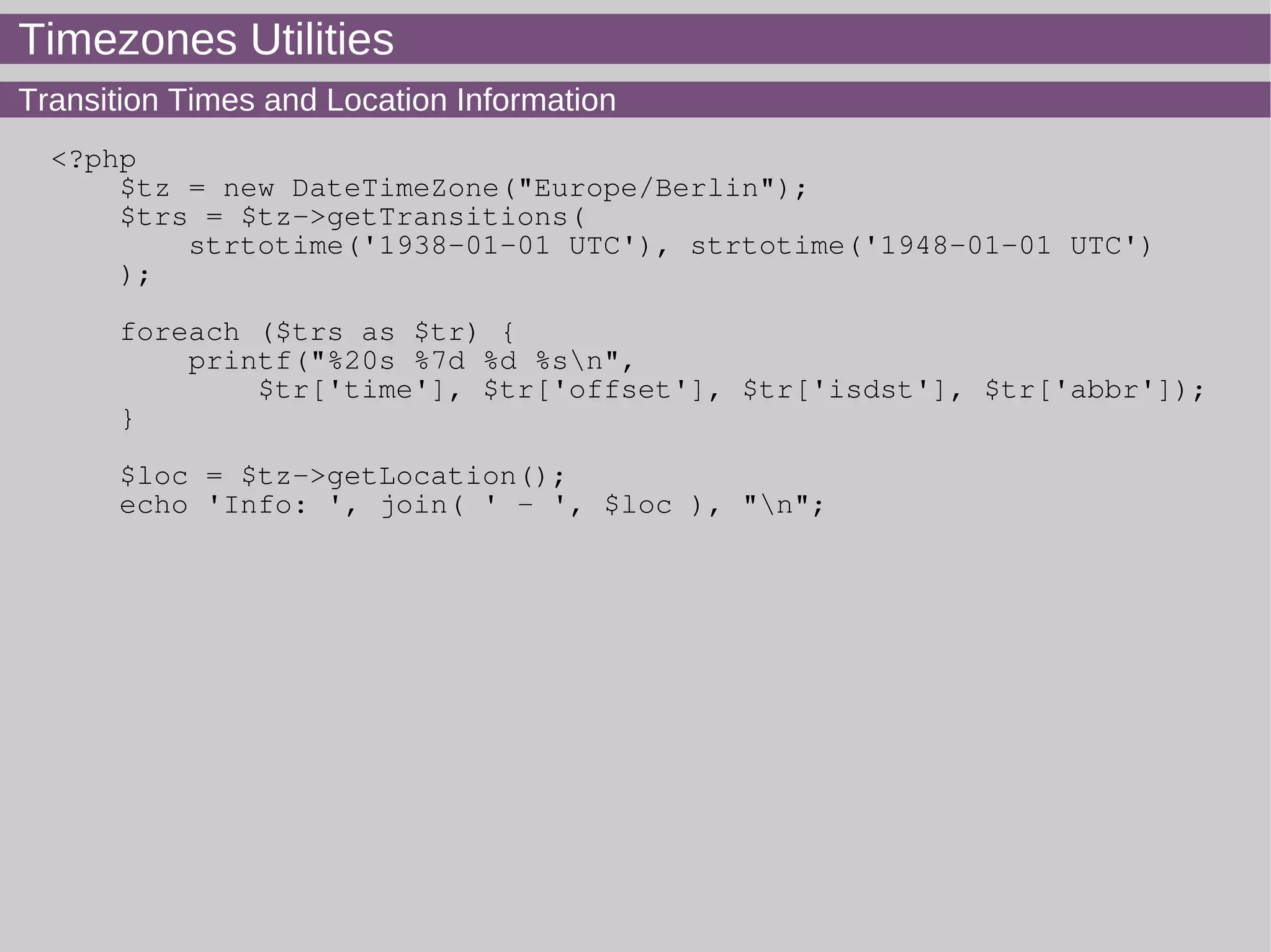 Timezones Utilities
Transition Times and Location Information
<?php
$tz = new DateTimeZone("Europe/Berlin");
$trs = $tz->getTransitions(
strtotime('1938-01-01 UTC'), strtotime('1948-01-01 UTC')
);
foreach ($trs as $tr) {
printf("%20s %7d %d %sn",
$tr['time'], $tr['offset'], $tr['isdst'], $tr['abbr']);
}
$loc = $tz->getLocation();
echo 'Info: ', join( ' - ', $loc ), "n";
 
