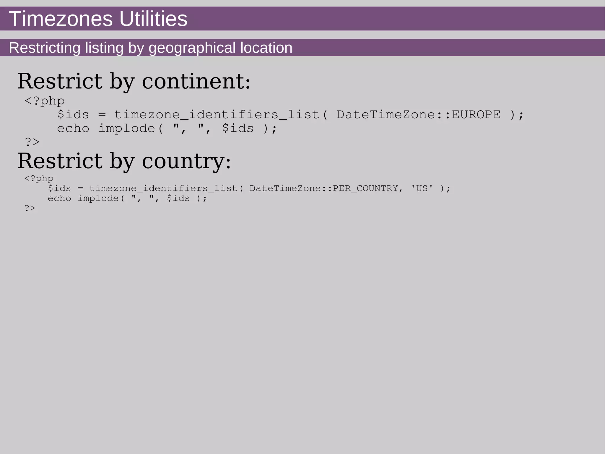 Timezones Utilities
Restricting listing by geographical location
Restrict by continent:
<?php
$ids = timezone_identifiers_list( DateTimeZone::EUROPE );
echo implode( ", ", $ids );
?>
Restrict by country:
<?php
$ids = timezone_identifiers_list( DateTimeZone::PER_COUNTRY, 'US' );
echo implode( ", ", $ids );
?>
 