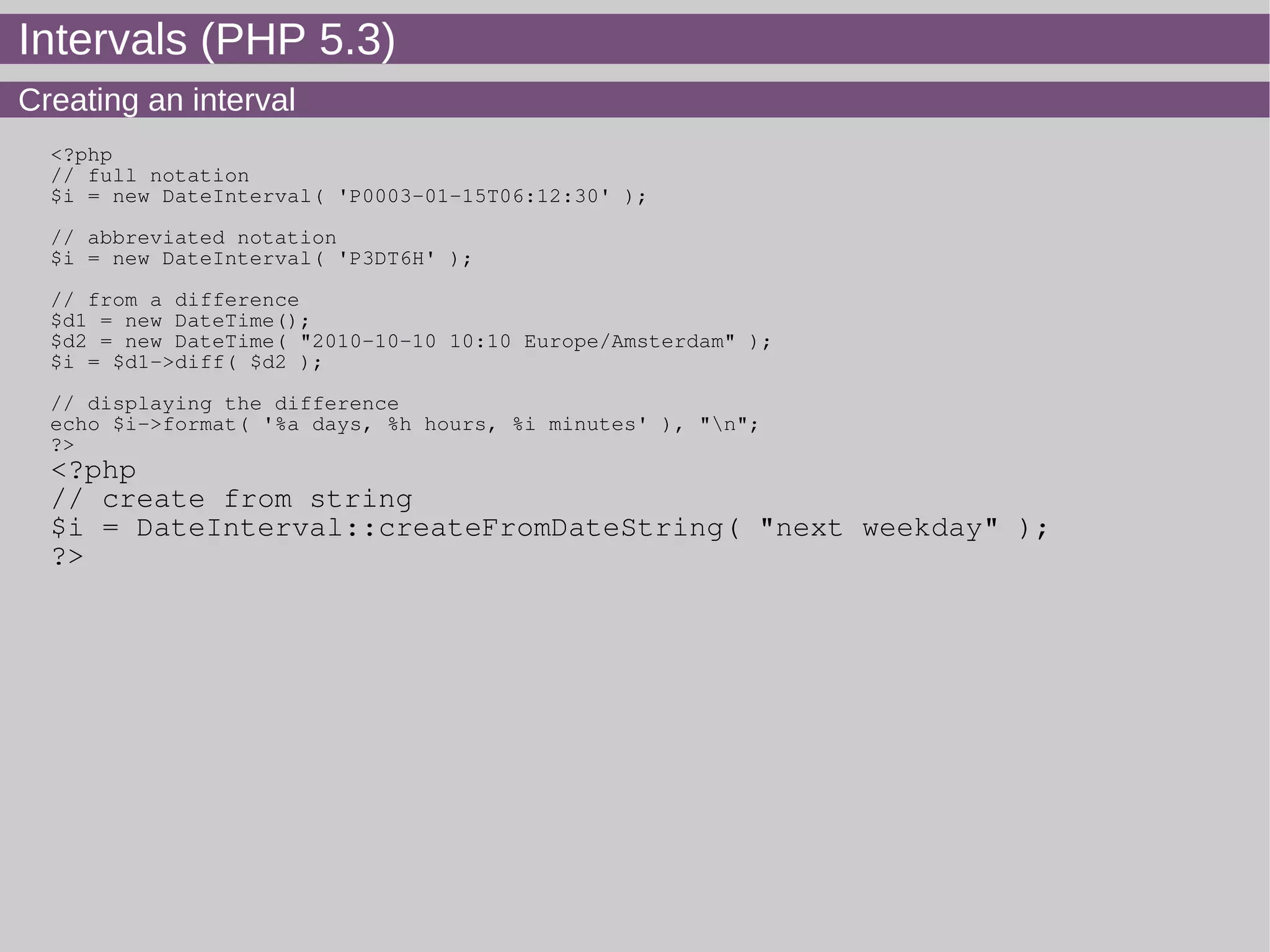 Intervals (PHP 5.3)
Creating an interval
<?php
// full notation
$i = new DateInterval( 'P0003-01-15T06:12:30' );
// abbreviated notation
$i = new DateInterval( 'P3DT6H' );
// from a difference
$d1 = new DateTime();
$d2 = new DateTime( "2010-10-10 10:10 Europe/Amsterdam" );
$i = $d1->diff( $d2 );
// displaying the difference
echo $i->format( '%a days, %h hours, %i minutes' ), "n";
?>
<?php
// create from string
$i = DateInterval::createFromDateString( "next weekday" );
?>
 