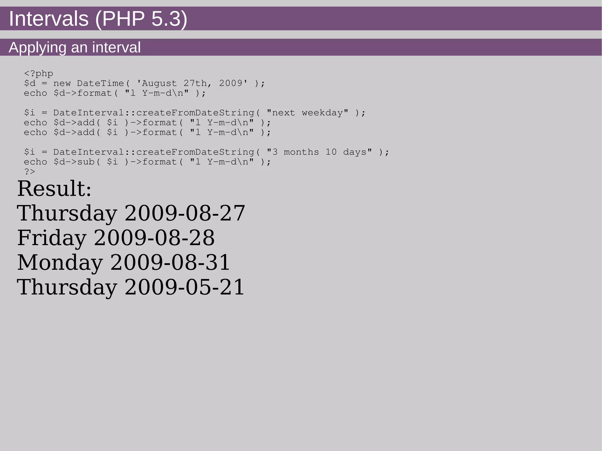 Intervals (PHP 5.3)
Applying an interval
<?php
$d = new DateTime( 'August 27th, 2009' );
echo $d->format( "l Y-m-dn" );
$i = DateInterval::createFromDateString( "next weekday" );
echo $d->add( $i )->format( "l Y-m-dn" );
echo $d->add( $i )->format( "l Y-m-dn" );
$i = DateInterval::createFromDateString( "3 months 10 days" );
echo $d->sub( $i )->format( "l Y-m-dn" );
?>
Result:
Thursday 2009-08-27
Friday 2009-08-28
Monday 2009-08-31
Thursday 2009-05-21
 