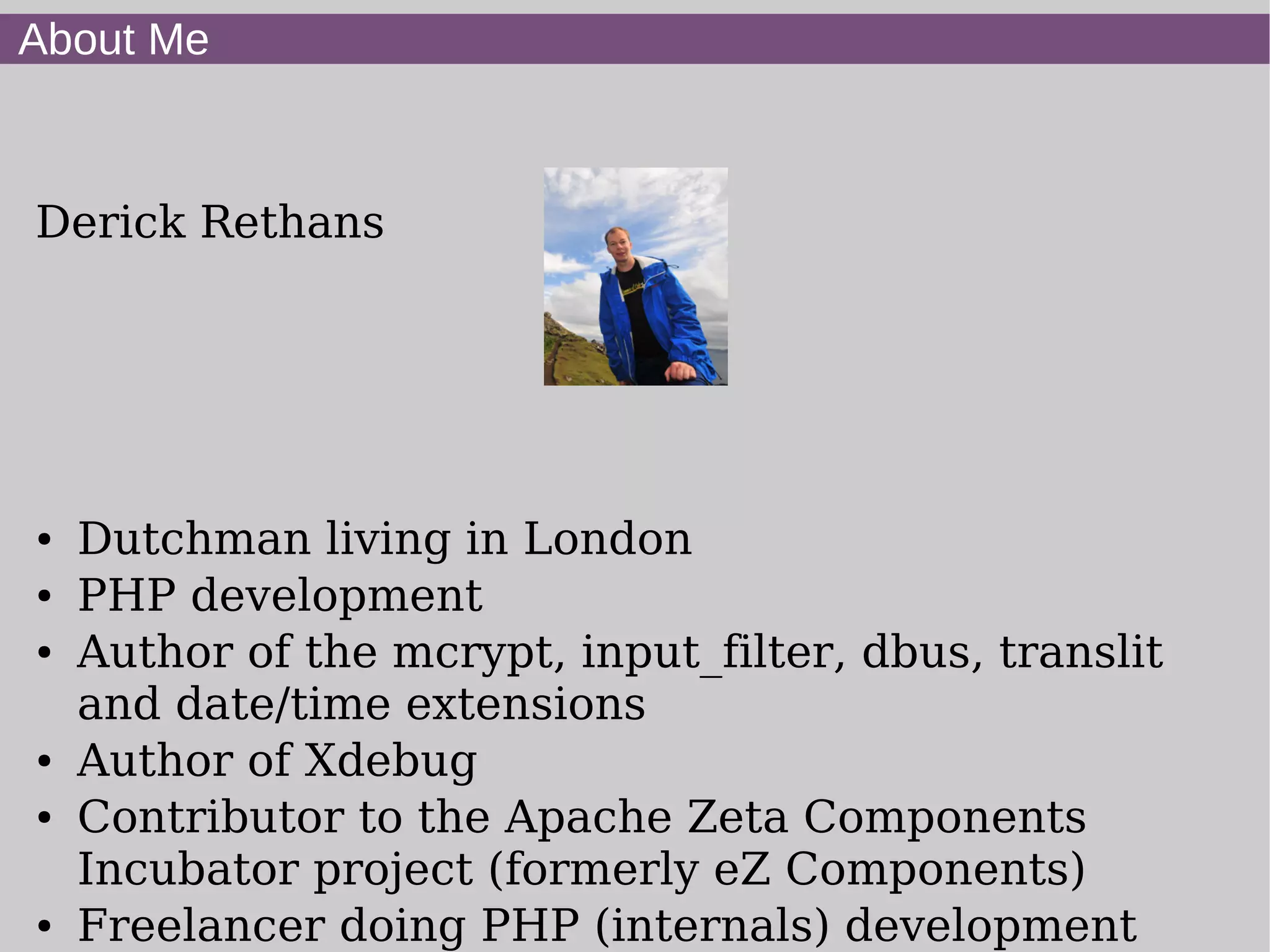 About Me
Derick Rethans
● Dutchman living in London
● PHP development
● Author of the mcrypt, input_filter, dbus, translit
and date/time extensions
● Author of Xdebug
● Contributor to the Apache Zeta Components
Incubator project (formerly eZ Components)
● Freelancer doing PHP (internals) development
 