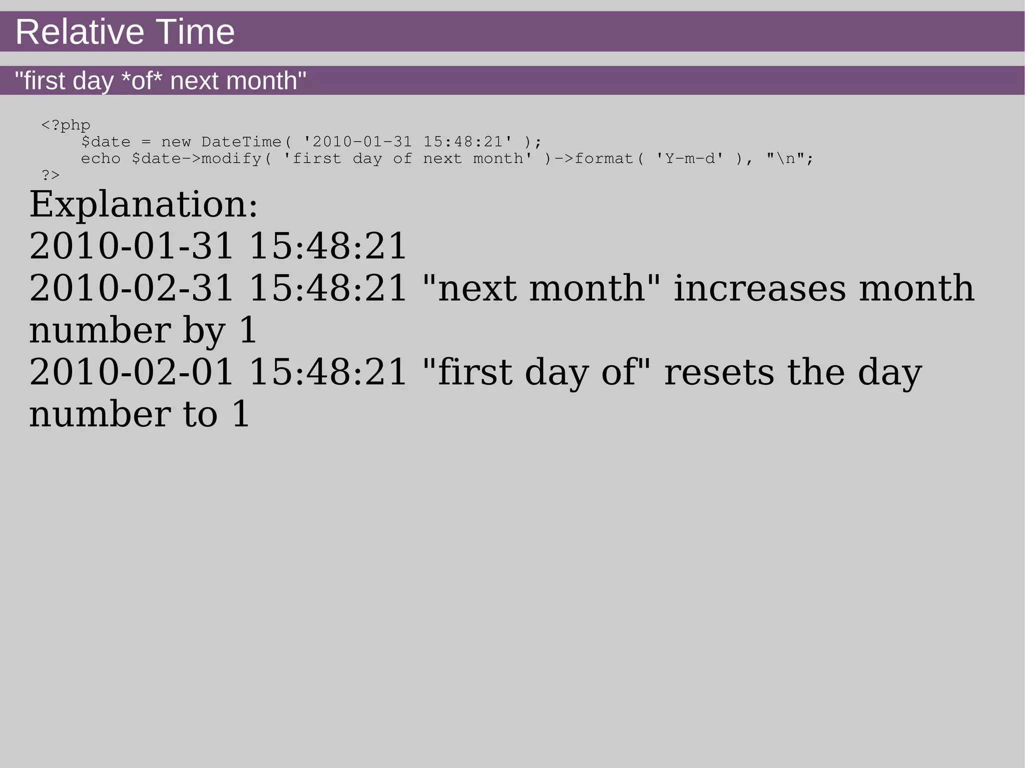 Relative Time
"first day *of* next month"
<?php
$date = new DateTime( '2010-01-31 15:48:21' );
echo $date->modify( 'first day of next month' )->format( 'Y-m-d' ), "n";
?>
Explanation:
2010-01-31 15:48:21
2010-02-31 15:48:21 "next month" increases month
number by 1
2010-02-01 15:48:21 "first day of" resets the day
number to 1
 