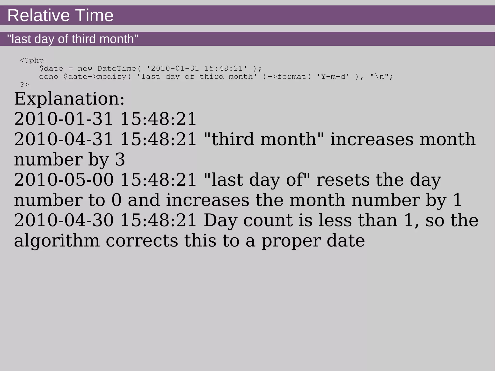 Relative Time
"last day of third month"
<?php
$date = new DateTime( '2010-01-31 15:48:21' );
echo $date->modify( 'last day of third month' )->format( 'Y-m-d' ), "n";
?>
Explanation:
2010-01-31 15:48:21
2010-04-31 15:48:21 "third month" increases month
number by 3
2010-05-00 15:48:21 "last day of" resets the day
number to 0 and increases the month number by 1
2010-04-30 15:48:21 Day count is less than 1, so the
algorithm corrects this to a proper date
 