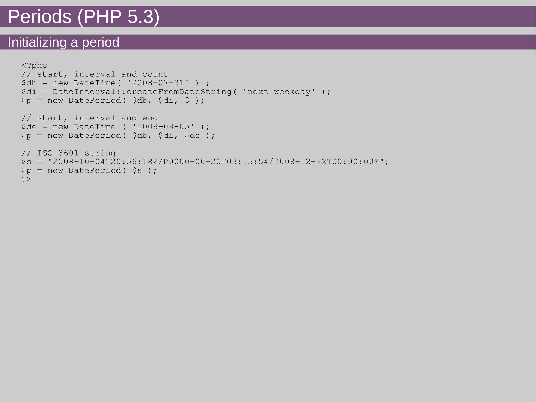 Periods (PHP 5.3)
Initializing a period
<?php
// start, interval and count
$db = new DateTime( '2008-07-31' ) ;
$di = DateInterval::createFromDateString( 'next weekday' );
$p = new DatePeriod( $db, $di, 3 );
// start, interval and end
$de = new DateTime ( '2008-08-05' );
$p = new DatePeriod( $db, $di, $de );
// ISO 8601 string
$s = "2008-10-04T20:56:18Z/P0000-00-20T03:15:54/2008-12-22T00:00:00Z";
$p = new DatePeriod( $s );
?>
 