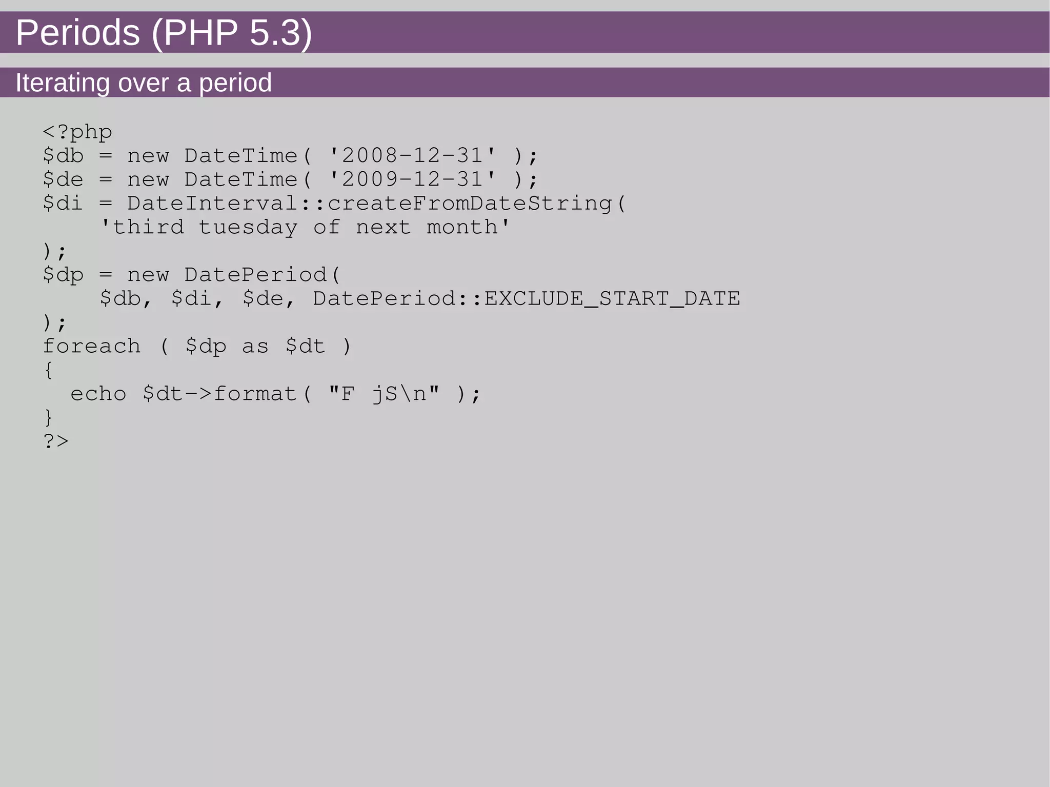Periods (PHP 5.3)
Iterating over a period
<?php
$db = new DateTime( '2008-12-31' );
$de = new DateTime( '2009-12-31' );
$di = DateInterval::createFromDateString(
'third tuesday of next month'
);
$dp = new DatePeriod(
$db, $di, $de, DatePeriod::EXCLUDE_START_DATE
);
foreach ( $dp as $dt )
{
echo $dt->format( "F jSn" );
}
?>
 