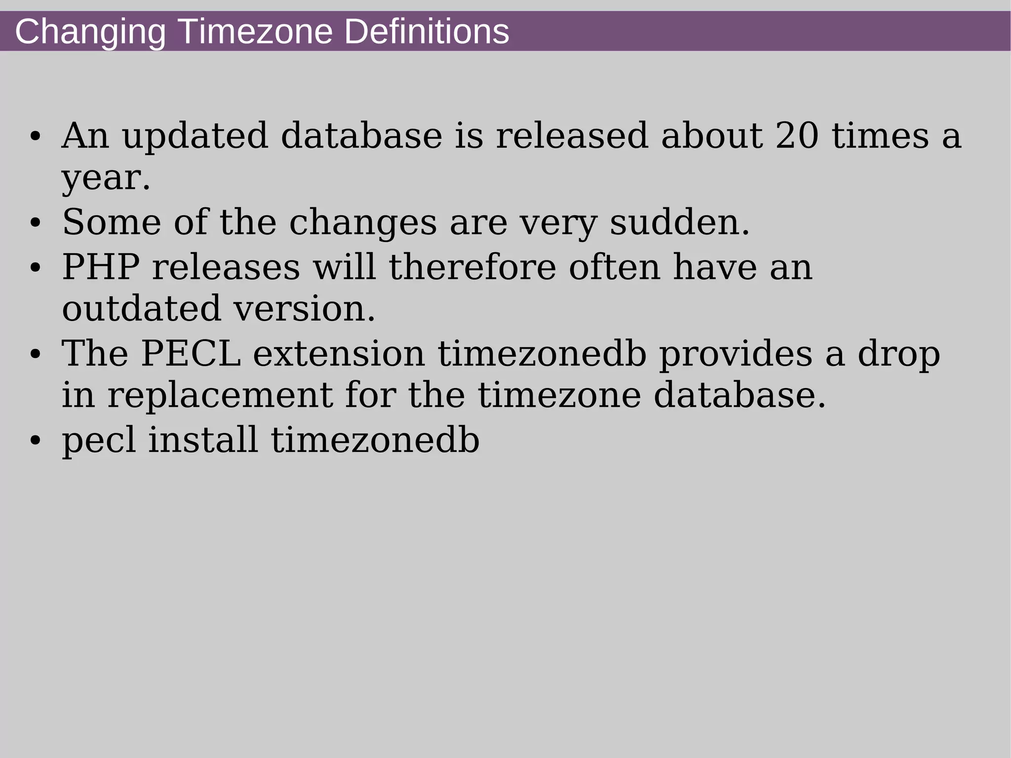 Changing Timezone Definitions
● An updated database is released about 20 times a
year.
● Some of the changes are very sudden.
● PHP releases will therefore often have an
outdated version.
● The PECL extension timezonedb provides a drop
in replacement for the timezone database.
● pecl install timezonedb
 