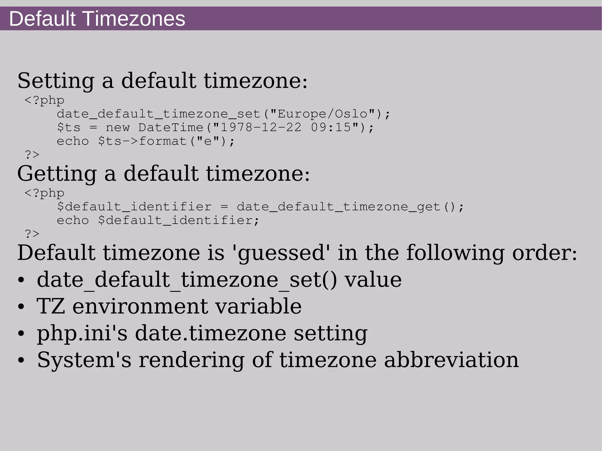 Default Timezones
Setting a default timezone:
<?php
date_default_timezone_set("Europe/Oslo");
$ts = new DateTime("1978-12-22 09:15");
echo $ts->format("e");
?>
Getting a default timezone:
<?php
$default_identifier = date_default_timezone_get();
echo $default_identifier;
?>
Default timezone is 'guessed' in the following order:
● date_default_timezone_set() value
● TZ environment variable
● php.ini's date.timezone setting
● System's rendering of timezone abbreviation
 