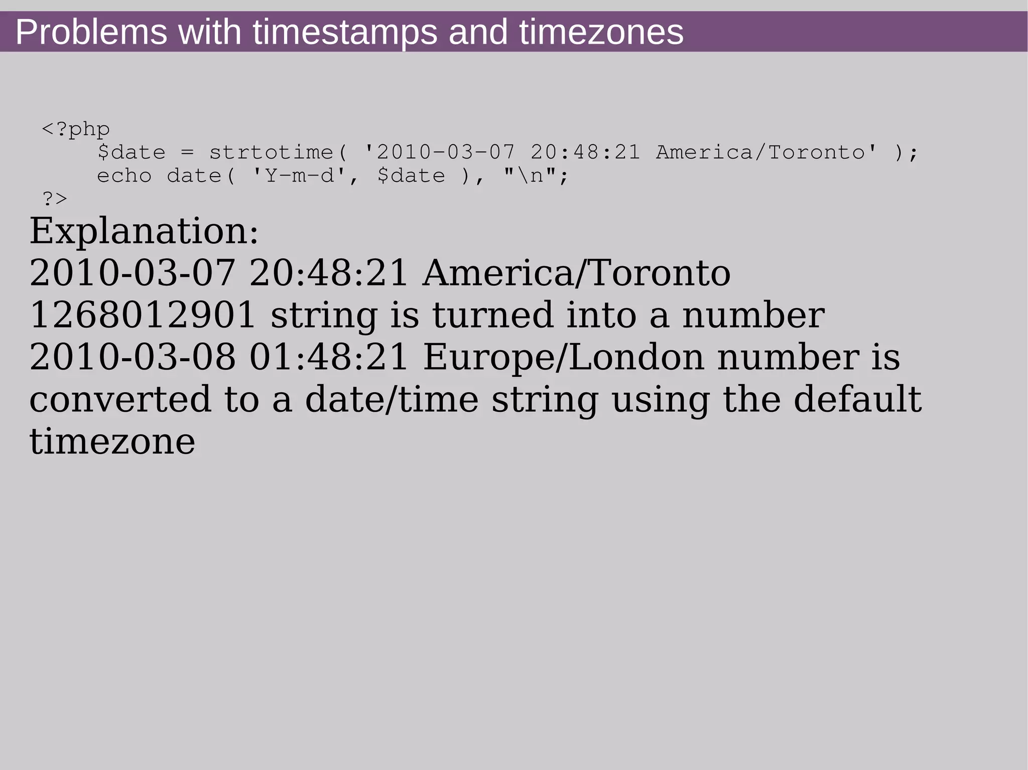 Problems with timestamps and timezones
<?php
$date = strtotime( '2010-03-07 20:48:21 America/Toronto' );
echo date( 'Y-m-d', $date ), "n";
?>
Explanation:
2010-03-07 20:48:21 America/Toronto
1268012901 string is turned into a number
2010-03-08 01:48:21 Europe/London number is
converted to a date/time string using the default
timezone
 