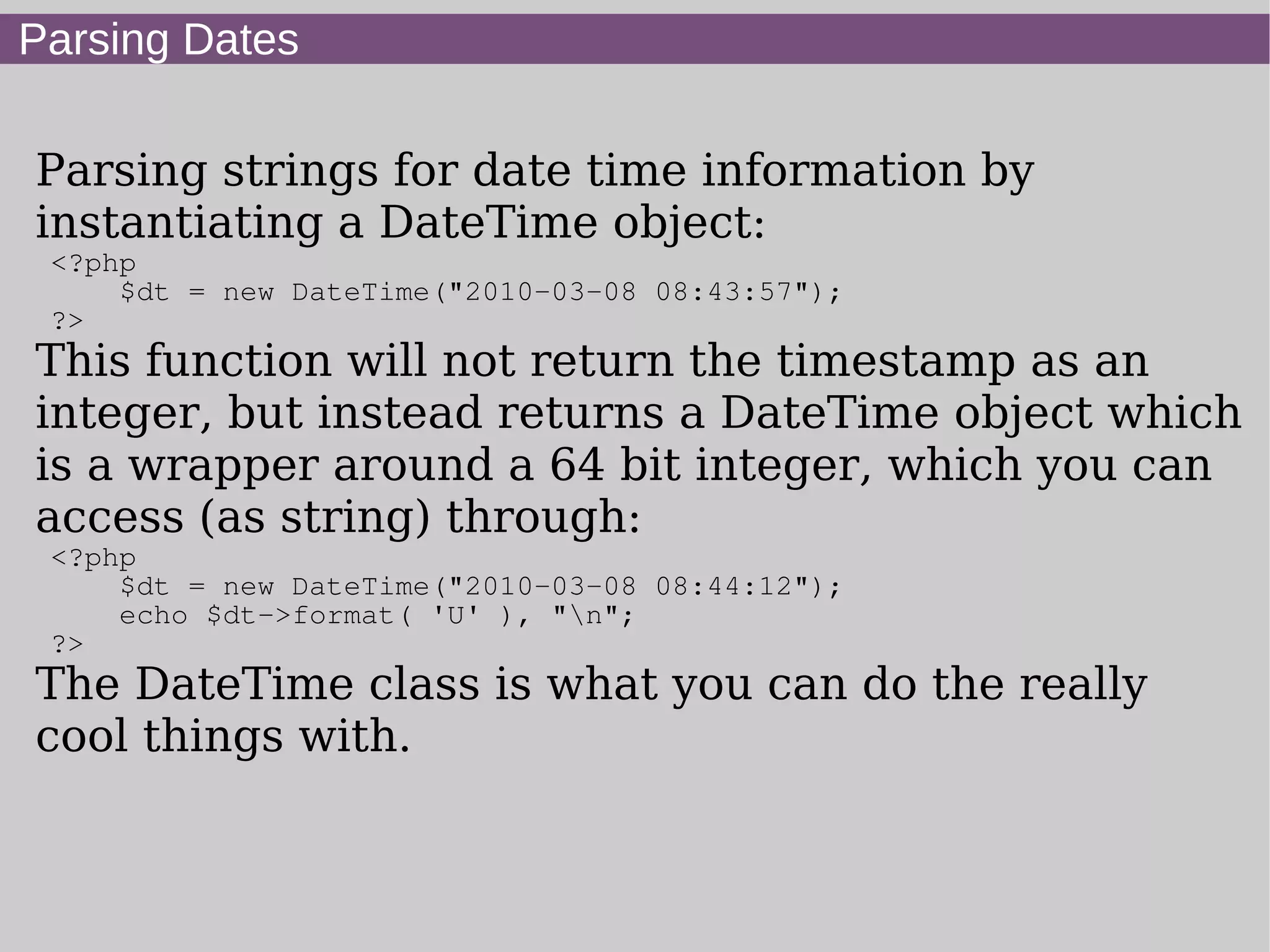 Parsing Dates
Parsing strings for date time information by
instantiating a DateTime object:
<?php
$dt = new DateTime("2010-03-08 08:43:57");
?>
This function will not return the timestamp as an
integer, but instead returns a DateTime object which
is a wrapper around a 64 bit integer, which you can
access (as string) through:
<?php
$dt = new DateTime("2010-03-08 08:44:12");
echo $dt->format( 'U' ), "n";
?>
The DateTime class is what you can do the really
cool things with.
 