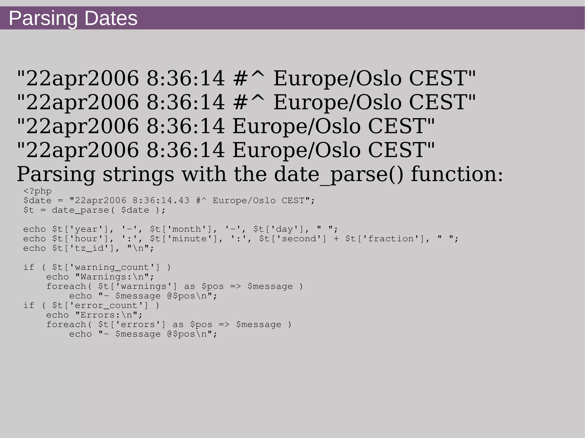 Parsing Dates
"22apr2006 8:36:14 #^ Europe/Oslo CEST"
"22apr2006 8:36:14 #^ Europe/Oslo CEST"
"22apr2006 8:36:14 Europe/Oslo CEST"
"22apr2006 8:36:14 Europe/Oslo CEST"
Parsing strings with the date_parse() function:
<?php
$date = "22apr2006 8:36:14.43 #^ Europe/Oslo CEST";
$t = date_parse( $date );
echo $t['year'], '-', $t['month'], '-', $t['day'], " ";
echo $t['hour'], ':', $t['minute'], ':', $t['second'] + $t['fraction'], " ";
echo $t['tz_id'], "n";
if ( $t['warning_count'] )
echo "Warnings:n";
foreach( $t['warnings'] as $pos => $message )
echo "- $message @$posn";
if ( $t['error_count'] )
echo "Errors:n";
foreach( $t['errors'] as $pos => $message )
echo "- $message @$posn";
 