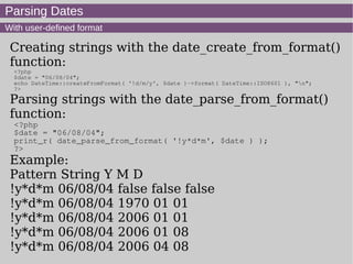 Parsing Dates
With user-defined format
Creating strings with the date_create_from_format()
function:
<?php
$date = "06/08/04";
echo DateTime::createFromFormat( '!d/m/y', $date )->format( DateTime::ISO8601 ), "n";
?>
Parsing strings with the date_parse_from_format()
function:
<?php
$date = "06/08/04";
print_r( date_parse_from_format( '!y*d*m', $date ) );
?>
Example:
Pattern String Y M D
!y*d*m 06/08/04 false false false
!y*d*m 06/08/04 1970 01 01
!y*d*m 06/08/04 2006 01 01
!y*d*m 06/08/04 2006 01 08
!y*d*m 06/08/04 2006 04 08
 