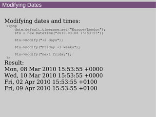 Modifying Dates
Modifying dates and times:
<?php
date_default_timezone_set("Europe/London");
$ts = new DateTime("2010-03-08 15:53:55");
$ts->modify("+2 days");
$ts->modify("Friday +3 weeks");
$ts->modify("next friday");
?>
Result:
Mon, 08 Mar 2010 15:53:55 +0000
Wed, 10 Mar 2010 15:53:55 +0000
Fri, 02 Apr 2010 15:53:55 +0100
Fri, 09 Apr 2010 15:53:55 +0100
 