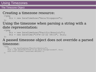 Using Timezones
The Timezone Object
Creating a timezone resource:
<?php
$tz = new DateTimeZone("Asia/Singapore");
?>
Using the timezone when parsing a string with a
date representation:
<?php
$tz = new DateTimeZone("Pacific/Honolulu");
$ts = new DateTime("1978-12-22 09:15", $tz);
?>
A passed timezone object does not override a parsed
timezone:
<?php
$tz = new DateTimeZone("Pacific/Honolulu");
$ts2 = new DateTime("1978-12-22 09:15 Europe/London", $tz);
echo $ts2->format( DateTime::RFC2822 );
?>
 