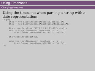 Using Timezones
Changing timezones
Using the timezone when parsing a string with a
date representation:
<?php
$tz1 = new DateTimeZone("Pacific/Honolulu");
$tz2 = new DateTimeZone("Australia/Melbourne");
$ts = new DateTime("1978-12-22 09:15", $tz1);
echo $ts->getTimezone()->getName(), ': ',
$ts->format(DateTime::RFC2822), "<br/>";
$ts->setTimezone($tz2);
echo $ts->getTimezone()->getName(), ': ',
$ts->format(DateTime::RFC2822), "<br/>";
?>
 