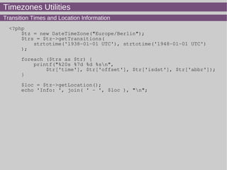 Timezones Utilities
Transition Times and Location Information
<?php
$tz = new DateTimeZone("Europe/Berlin");
$trs = $tz->getTransitions(
strtotime('1938-01-01 UTC'), strtotime('1948-01-01 UTC')
);
foreach ($trs as $tr) {
printf("%20s %7d %d %sn",
$tr['time'], $tr['offset'], $tr['isdst'], $tr['abbr']);
}
$loc = $tz->getLocation();
echo 'Info: ', join( ' - ', $loc ), "n";
 