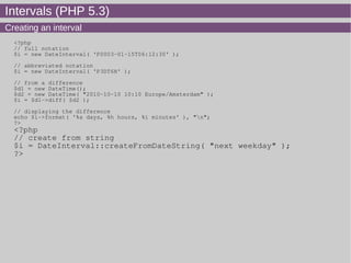 Intervals (PHP 5.3)
Creating an interval
<?php
// full notation
$i = new DateInterval( 'P0003-01-15T06:12:30' );
// abbreviated notation
$i = new DateInterval( 'P3DT6H' );
// from a difference
$d1 = new DateTime();
$d2 = new DateTime( "2010-10-10 10:10 Europe/Amsterdam" );
$i = $d1->diff( $d2 );
// displaying the difference
echo $i->format( '%a days, %h hours, %i minutes' ), "n";
?>
<?php
// create from string
$i = DateInterval::createFromDateString( "next weekday" );
?>
 