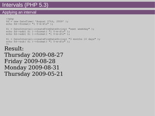 Intervals (PHP 5.3)
Applying an interval
<?php
$d = new DateTime( 'August 27th, 2009' );
echo $d->format( "l Y-m-dn" );
$i = DateInterval::createFromDateString( "next weekday" );
echo $d->add( $i )->format( "l Y-m-dn" );
echo $d->add( $i )->format( "l Y-m-dn" );
$i = DateInterval::createFromDateString( "3 months 10 days" );
echo $d->sub( $i )->format( "l Y-m-dn" );
?>
Result:
Thursday 2009-08-27
Friday 2009-08-28
Monday 2009-08-31
Thursday 2009-05-21
 