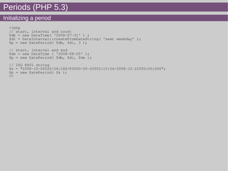 Periods (PHP 5.3)
Initializing a period
<?php
// start, interval and count
$db = new DateTime( '2008-07-31' ) ;
$di = DateInterval::createFromDateString( 'next weekday' );
$p = new DatePeriod( $db, $di, 3 );
// start, interval and end
$de = new DateTime ( '2008-08-05' );
$p = new DatePeriod( $db, $di, $de );
// ISO 8601 string
$s = "2008-10-04T20:56:18Z/P0000-00-20T03:15:54/2008-12-22T00:00:00Z";
$p = new DatePeriod( $s );
?>
 