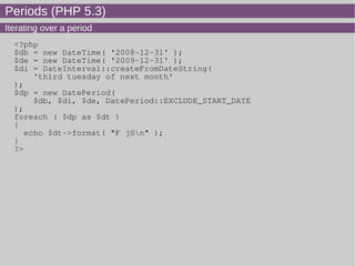 Periods (PHP 5.3)
Iterating over a period
<?php
$db = new DateTime( '2008-12-31' );
$de = new DateTime( '2009-12-31' );
$di = DateInterval::createFromDateString(
'third tuesday of next month'
);
$dp = new DatePeriod(
$db, $di, $de, DatePeriod::EXCLUDE_START_DATE
);
foreach ( $dp as $dt )
{
echo $dt->format( "F jSn" );
}
?>
 