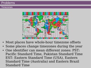 Problems
Timezones
● Most places have whole-hour timezone offsets
● Some places change timezones during the year
● One identifier can mean different zones: PST:
Pacific Standard Time, Pakistan Standard Time
EST: Eastern Standard Time (USA), Eastern
Standard Time (Australia) and Eastern Brazil
Standard Time
 