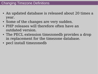 Changing Timezone Definitions
● An updated database is released about 20 times a
year.
● Some of the changes are very sudden.
● PHP releases will therefore often have an
outdated version.
● The PECL extension timezonedb provides a drop
in replacement for the timezone database.
● pecl install timezonedb
 
