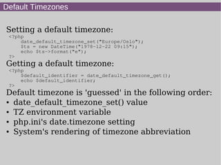 Default Timezones
Setting a default timezone:
<?php
date_default_timezone_set("Europe/Oslo");
$ts = new DateTime("1978-12-22 09:15");
echo $ts->format("e");
?>
Getting a default timezone:
<?php
$default_identifier = date_default_timezone_get();
echo $default_identifier;
?>
Default timezone is 'guessed' in the following order:
● date_default_timezone_set() value
● TZ environment variable
● php.ini's date.timezone setting
● System's rendering of timezone abbreviation
 