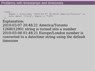Problems with timestamps and timezones
<?php
$date = strtotime( '2010-03-07 20:48:21 America/Toronto' );
echo date( 'Y-m-d', $date ), "n";
?>
Explanation:
2010-03-07 20:48:21 America/Toronto
1268012901 string is turned into a number
2010-03-08 01:48:21 Europe/London number is
converted to a date/time string using the default
timezone
 