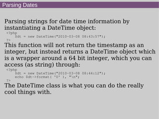 Parsing Dates
Parsing strings for date time information by
instantiating a DateTime object:
<?php
$dt = new DateTime("2010-03-08 08:43:57");
?>
This function will not return the timestamp as an
integer, but instead returns a DateTime object which
is a wrapper around a 64 bit integer, which you can
access (as string) through:
<?php
$dt = new DateTime("2010-03-08 08:44:12");
echo $dt->format( 'U' ), "n";
?>
The DateTime class is what you can do the really
cool things with.
 