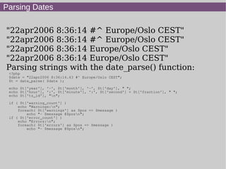 Parsing Dates
"22apr2006 8:36:14 #^ Europe/Oslo CEST"
"22apr2006 8:36:14 #^ Europe/Oslo CEST"
"22apr2006 8:36:14 Europe/Oslo CEST"
"22apr2006 8:36:14 Europe/Oslo CEST"
Parsing strings with the date_parse() function:
<?php
$date = "22apr2006 8:36:14.43 #^ Europe/Oslo CEST";
$t = date_parse( $date );
echo $t['year'], '-', $t['month'], '-', $t['day'], " ";
echo $t['hour'], ':', $t['minute'], ':', $t['second'] + $t['fraction'], " ";
echo $t['tz_id'], "n";
if ( $t['warning_count'] )
echo "Warnings:n";
foreach( $t['warnings'] as $pos => $message )
echo "- $message @$posn";
if ( $t['error_count'] )
echo "Errors:n";
foreach( $t['errors'] as $pos => $message )
echo "- $message @$posn";
 