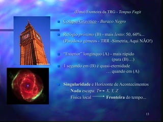 13
(Uma) Fronteira da TRG - Tempus Fugit
 Colapso Gravitico - Buraco Negro
 Relógio próximo (B) - mais lento: 50, 60%...
(Paradoxo gémeos - TRR -Simetria, Aqui NÃO!)
 “Exterior” longinquo (A) - mais rápido
(para (B)…)
 1 segundo em (B) é quasi-eternidade
… quando em (A)
 Singularidade e Horizonte de Acontecimentos
– Nada escapa: T X, Y, Z
– Fisica local Fronteira do tempo...
 