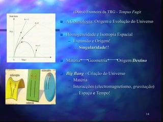14
(Outra) Fronteira da TRG - Tempus Fugit
 A Cosmologia: Origem e Evolução do Universo
 Homogeneidade e Isotropia Espacial
– Expansão e Origem!
– … Singularidade!!
 Matéria Geometria Origem/Destino
 Big Bang - Criação do Universo
– Matéria
– Interacções (electromagnetismo, gravitação)
– … Espaço e Tempo!
 