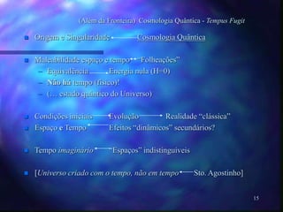 15
(Além da Fronteira) Cosmologia Quântica - Tempus Fugit
 Origem e Singularidade Cosmologia Quântica
 Maleabilidade espaço e tempo “Folheações”
– Equivalência Energia nula (H=0)
– Não há tempo (fisico)!
– (… estado quântico do Universo)
 Condições iniciais Evolução Realidade “clássica”
 Espaço e Tempo Efeitos “dinâmicos” secundários?
 Tempo imaginário “Espaços” indistinguiveis
 [Universo criado com o tempo, não em tempo Sto. Agostinho]
 