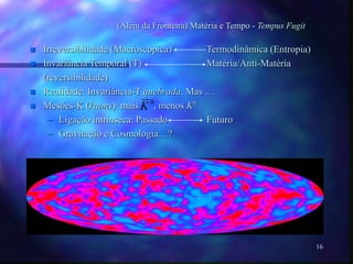 16
(Além da Fronteira) Matéria e Tempo - Tempus Fugit
 Irreversibilidade (Macroscopica) Termodinâmica (Entropia)
 Invariância Temporal (T) Matéria/Anti-Matéria
(reversibilidade)
 Realidade: Invariância-T quebrada. Mas …
 Mesões-K (kaons): mais , menos K0
– Ligação intrinseca: Passado Futuro
– Gravitação e Cosmologia…?
0
K
 