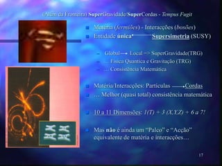 17
(Além da Fronteira) SuperGravidade/SuperCordas - Tempus Fugit
 Matéria (fermiões) - Interacções (bosões)
 Entidade única Supersimetria (SUSY)
– Global Local => SuperGravidade(TRG)
– … Fisica Quantica e Gravitação (TRG)
– … Consistência Matemática
 Matéria/Interacções: Particulas Cordas
 … Melhor (quasi total) consistência matemática
 10 a 11 Dimensões: 1(T) + 3 (X,Y,Z) + 6 a 7!
 Mas não é ainda um “Palco” e “Acção”
equivalente de matéria e interacções…
 