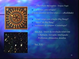 18
A Revolução Incompleta - Tempus Fugit
 É o tempo uma reliquia?
(Estado quantico do Universo Realidade)
 Tempo surge com criação (Big Bang)?
 “Antes” do Big Bang?
 Assinatura do tempo Cosmologia?
 Sec. XX - Inicio da revolução relativista
– Libertação, inovação, interligação
– Problemas, obstaculos, desafios
 Sec. XXI - … … … …
 