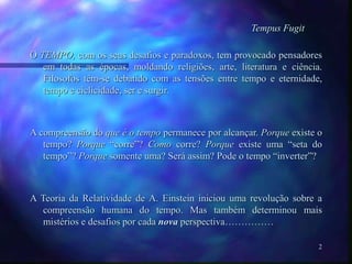 2
Tempus Fugit
O TEMPO, com os seus desafios e paradoxos, tem provocado pensadores
em todas as épocas, moldando religiões, arte, literatura e ciência.
Filosofos têm-se debatido com as tensões entre tempo e eternidade,
tempo e ciclicidade, ser e surgir.
A compreensão do que é o tempo permanece por alcançar. Porque existe o
tempo? Porque “corre”? Como corre? Porque existe uma “seta do
tempo”? Porque somente uma? Será assim? Pode o tempo “inverter”?
A Teoria da Relatividade de A. Einstein iniciou uma revolução sobre a
compreensão humana do tempo. Mas também determinou mais
mistérios e desafios por cada nova perspectiva……………
 