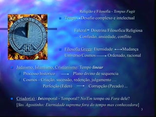 3
Religião e Filosofia - Tempus Fugit
 Tempo Desafio complexo e intelectual
Fulcral Doutrina Filosofica/Religiosa
… Confusão, ansiedade, conflito
 Filosofia Grega: Eternidade Mudança
Universo/Cosmos Ordenado, racional
 Judaismo, Islamismo, Cristianismo: Tempo linear
 Processo histórico Plano divino de sequencia
 Cosmos - Criação, sucessão, redenção, julgamento …
Perfeição (Eden) Corrupção (Pecado) ...
 Criador(a) : Intemporal - Temporal? No/Em tempo ou Fora dele?
[Sto. Agostinho: Eternidade suprema fora do tempo mas conhecedora]
 