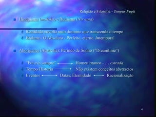 4
Religião e Filosofia - Tempus Fugit
 Hinduismo (mohska) e Budismo (Nirvana)
 Realidade envolta num dominio que transcende o tempo
 Brahma - O Absoluto - Perfeito, eterno, intemporal
 Aborigenes (Australia): Periodo de Sonho (“Dreamtime”)
 “Foi e é, sempre” Homen branco - … estrada
 Tempo/História Não existem conceitos abstractos
 Eventos Datas; Eternidade Racionalização
 