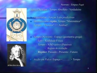 6
Newton - Tempus Fugit
Galileo/Newton - Tempo Absoluto / Verdadeiro
 Trajectórias - Forças: Leis predictivas
 Determinismo rigido; Tempo “Matemático”
Tempo - “Fluxões” => Análise!
 Tempo (Newton) - Espaço (geometria grega)
– Leis - Realidade Fisica
– Tempo - NÃO activo (Passivo)
– Registo de evolução
– Rigidez: Passado - Presente - Futuro
 Acção em Palco: Espaço <………> Tempo
 
