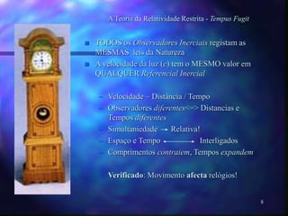 8
A Teoria da Relatividade Restrita - Tempus Fugit
 TODOS os Observadores Inerciais registam as
MESMAS leis da Natureza
 A velocidade da luz (c) tem o MESMO valor em
QUALQUER Referencial Inercial
– Velocidade ~ Distância / Tempo
– Observadores diferentes<=> Distancias e
Tempos diferentes
– Simultaniedade Relativa!
– Espaço e Tempo Interligados
– Comprimentos contraiem, Tempos expandem
– Verificado: Movimento afecta relógios!
 