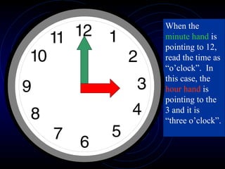 When the  minute hand  is pointing to 12, read the time as “o’clock”.  In this case, the  hour hand  is pointing to the 3 and it is “three o’clock”.  