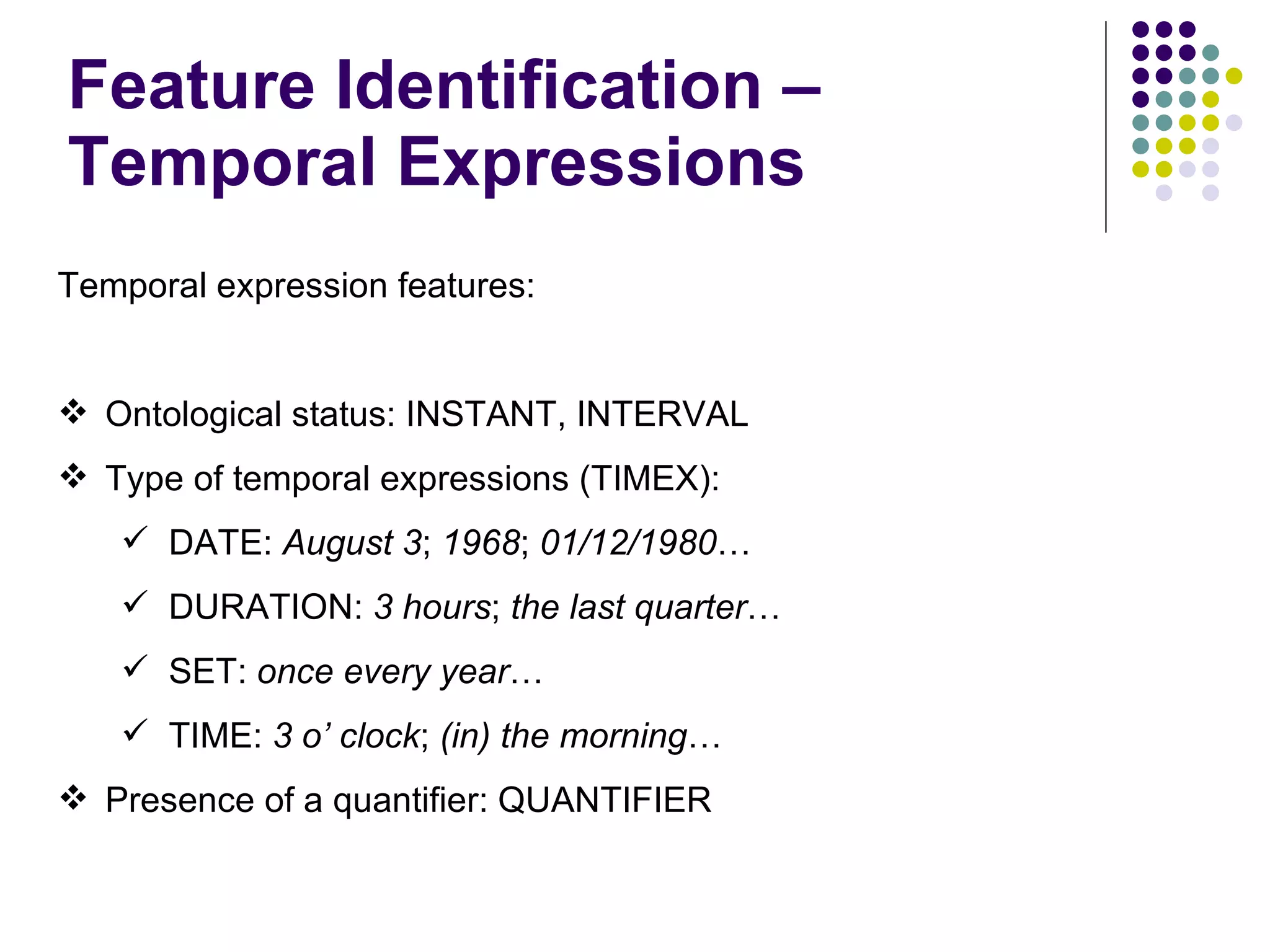 Feature Identification – Temporal Expressions Temporal expression features: Ontological status: INSTANT, INTERVAL Type of temporal expressions (TIMEX):  DATE:  August 3 ;  1968 ;  01/12/1980 … DURATION:  3 hours ;  the last quarter … SET:  once every year … TIME:  3 o’ clock ;  (in) the morning … Presence of a quantifier: QUANTIFIER 