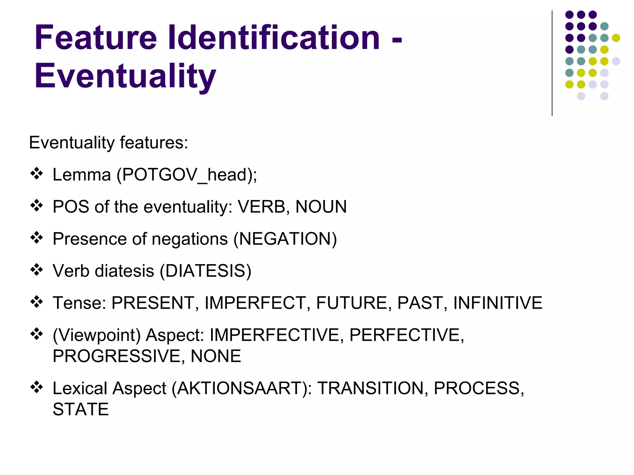 Feature Identification - Eventuality Eventuality features: Lemma (POTGOV_head); POS of the eventuality: VERB, NOUN  Presence of negations (NEGATION) Verb diatesis (DIATESIS) Tense: PRESENT, IMPERFECT, FUTURE, PAST, INFINITIVE (Viewpoint) Aspect: IMPERFECTIVE, PERFECTIVE, PROGRESSIVE, NONE Lexical Aspect (AKTIONSAART): TRANSITION, PROCESS, STATE 