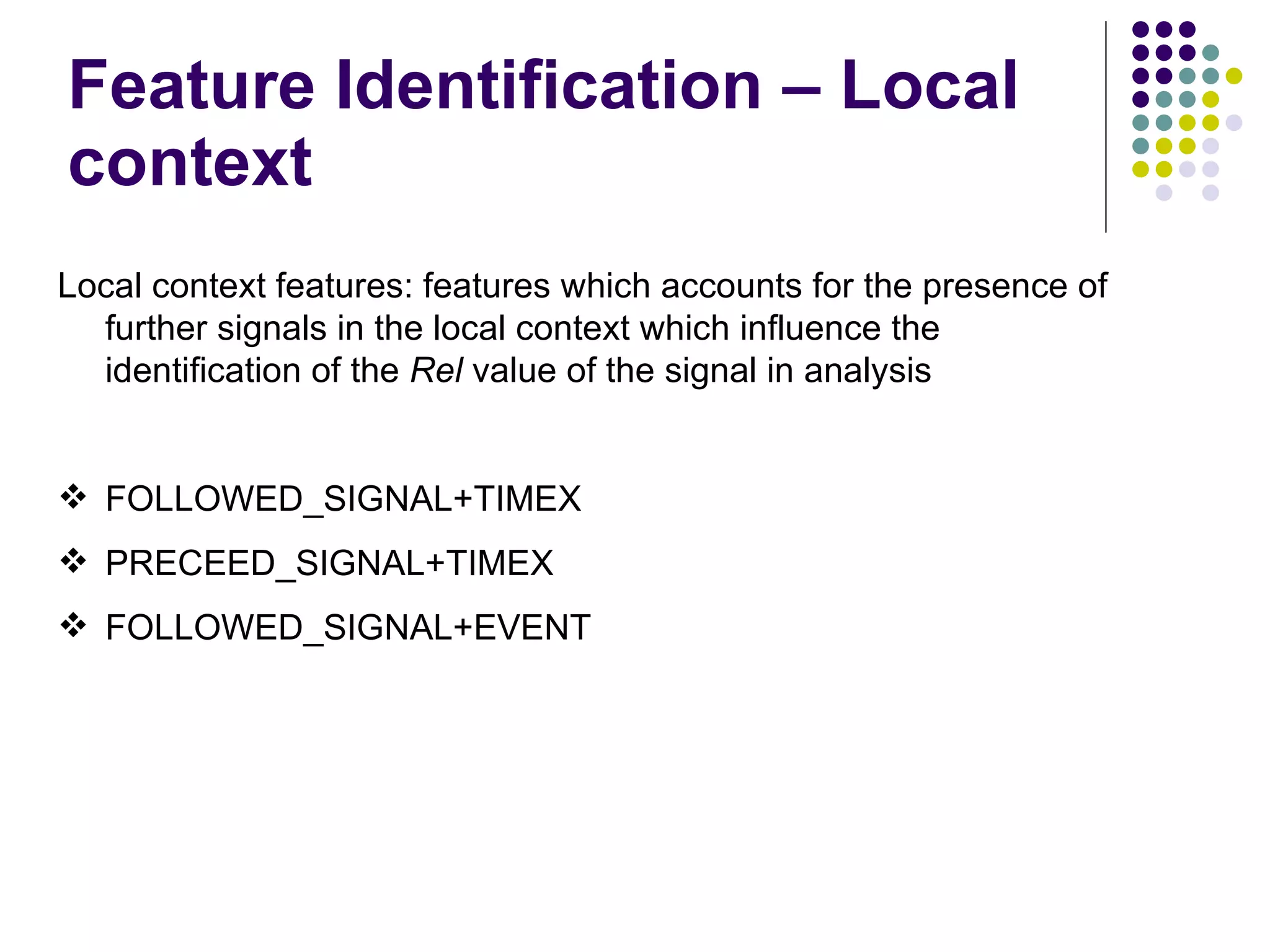 Feature Identification – Local context Local context features: features which accounts for the presence of further signals in the local context which influence the identification of the  Rel  value of the signal in analysis FOLLOWED_SIGNAL+TIMEX PRECEED_SIGNAL+TIMEX FOLLOWED_SIGNAL+EVENT 