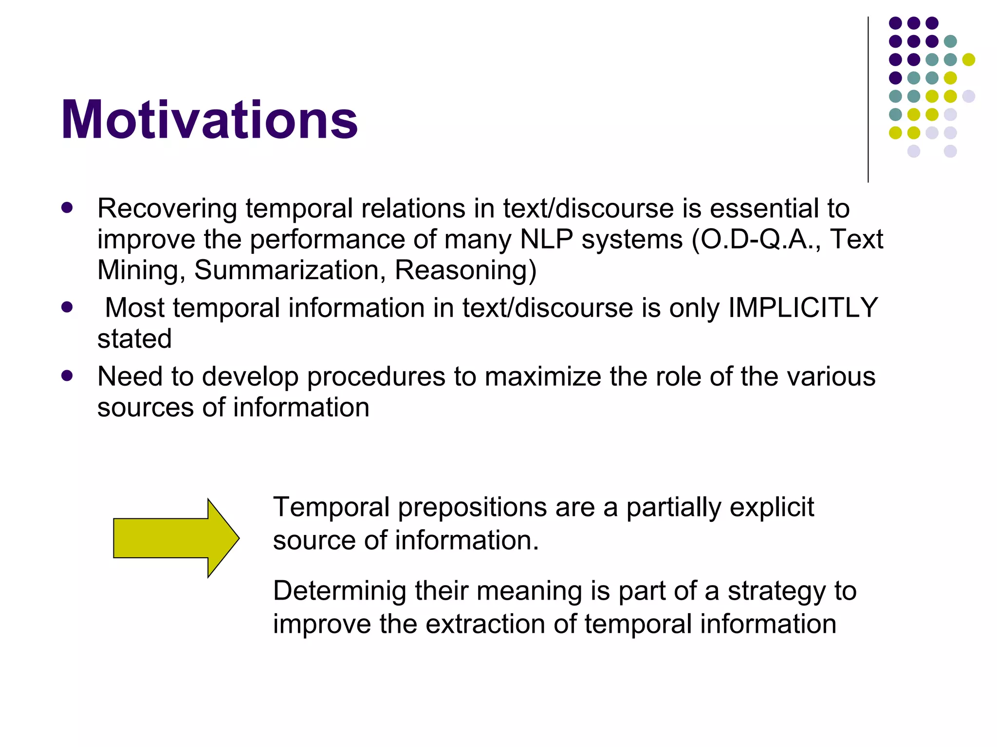 Motivations Recovering temporal relations in text/discourse is essential to improve the performance of many NLP systems (O.D-Q.A., Text Mining, Summarization, Reasoning) Most temporal information in text/discourse is only IMPLICITLY stated Need to develop procedures to maximize the role of the various sources of information Temporal prepositions are a partially explicit source of information. Determinig their meaning is part of a strategy to improve the extraction of temporal information 