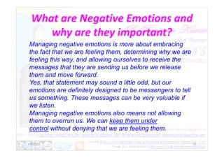 What are Negative Emotions and
why are they important?
Managing negative emotions is more about embracing
the fact that we are feeling them, determining why we are
feeling this way, and allowing ourselves to receive the
messages that they are sending us before we release
them and move forward.
Yes, that statement may sound a little odd, but our
1/6/2022 12
Yes, that statement may sound a little odd, but our
emotions are definitely designed to be messengers to tell
us something. These messages can be very valuable if
we listen.
Managing negative emotions also means not allowing
them to overrun us. We can keep them under
control without denying that we are feeling them.
 