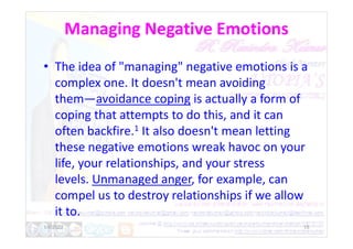Managing Negative Emotions
• The idea of "managing" negative emotions is a
complex one. It doesn't mean avoiding
them—avoidance coping is actually a form of
coping that attempts to do this, and it can
often backfire.1 It also doesn't mean letting
often backfire.1 It also doesn't mean letting
these negative emotions wreak havoc on your
life, your relationships, and your stress
levels. Unmanaged anger, for example, can
compel us to destroy relationships if we allow
it to.
1/6/2022 15
 